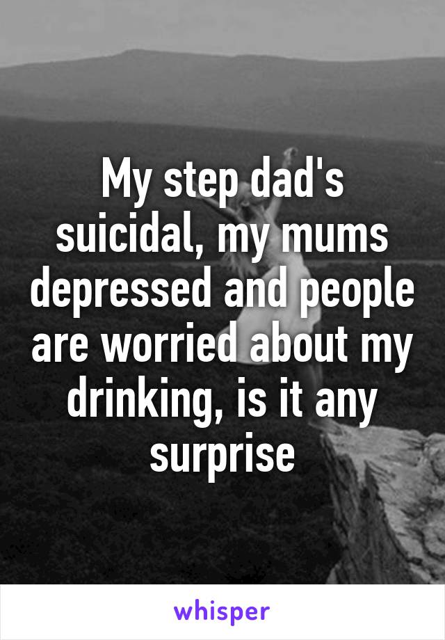 My step dad's suicidal, my mums depressed and people are worried about my drinking, is it any surprise