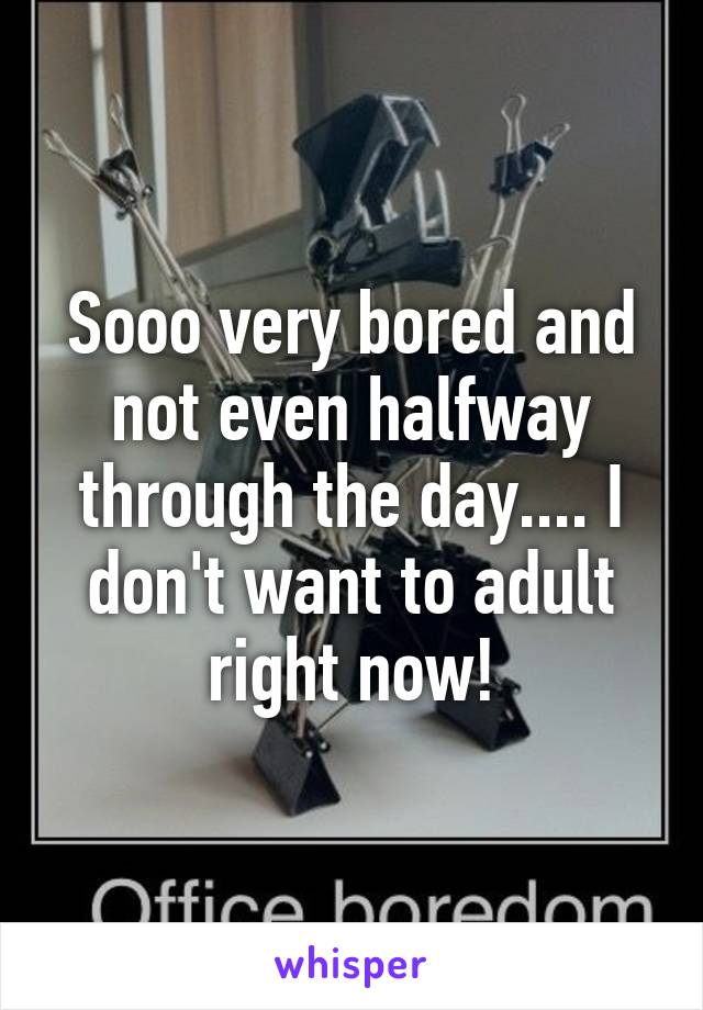 Sooo very bored and not even halfway through the day.... I don't want to adult right now!