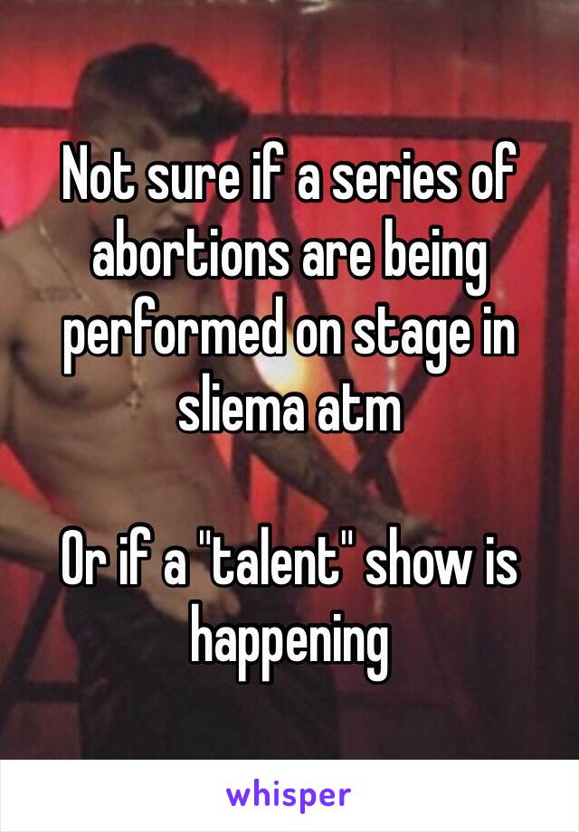 Not sure if a series of abortions are being performed on stage in sliema atm 

Or if a "talent" show is happening