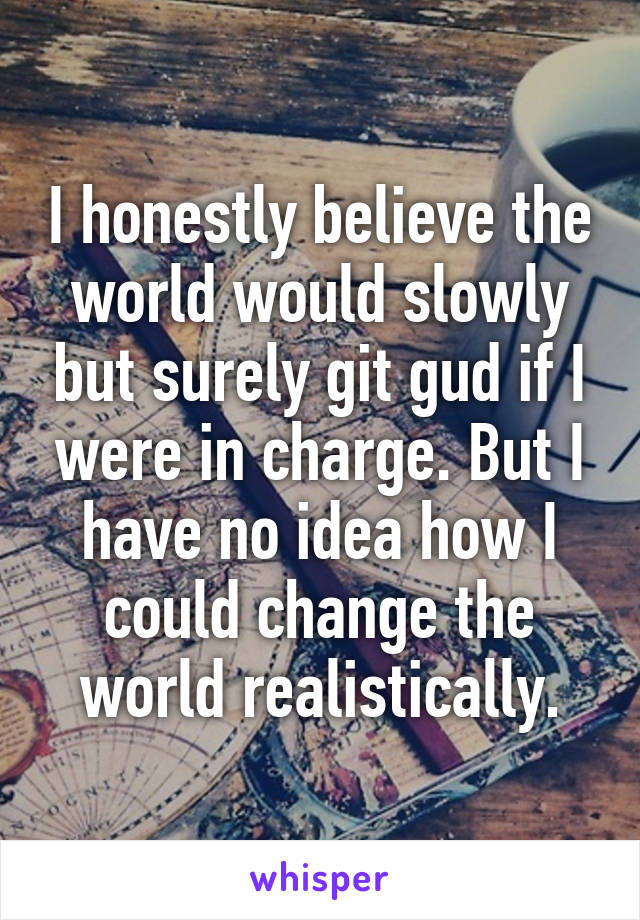 I honestly believe the world would slowly but surely git gud if I were in charge. But I have no idea how I could change the world realistically.