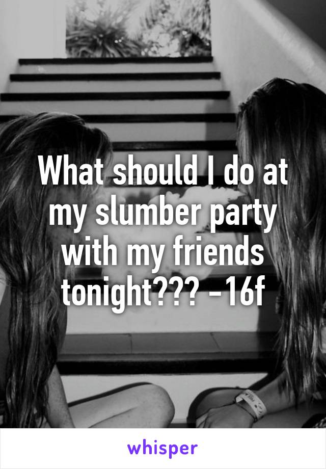 What should I do at my slumber party with my friends tonight??? -16f