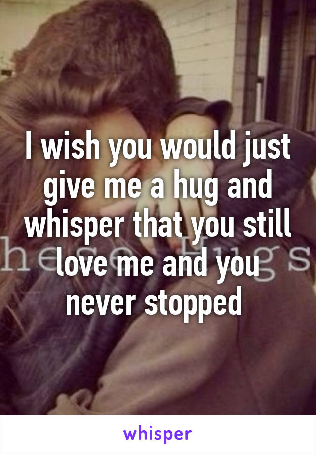 I wish you would just give me a hug and whisper that you still love me and you never stopped 