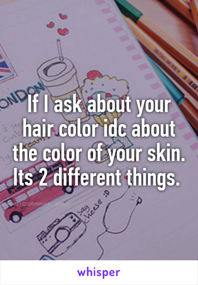 If I ask about your hair color idc about the color of your skin. Its 2 different things. 