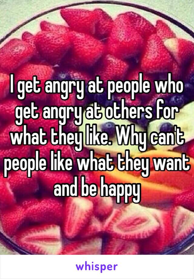 I get angry at people who get angry at others for what they like. Why can't people like what they want and be happy