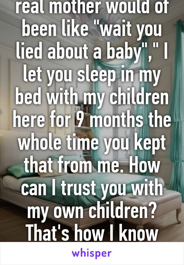 Any good woman, any real mother would of been like "wait you lied about a baby"," I let you sleep in my bed with my children here for 9 months the whole time you kept that from me. How can I trust you with my own children? That's how I know that this woman's sick. 