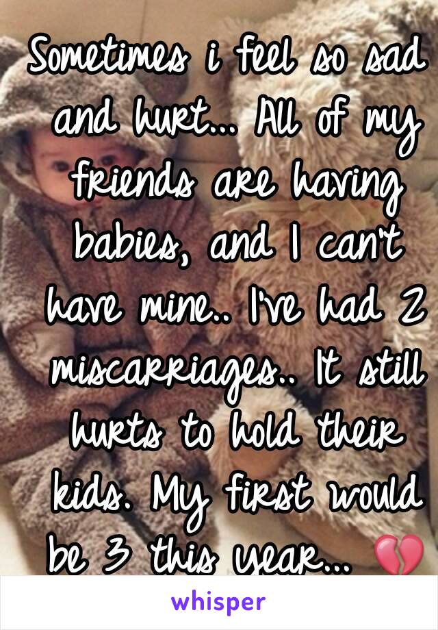 Sometimes i feel so sad and hurt... All of my friends are having babies, and I can't have mine.. I've had 2 miscarriages.. It still hurts to hold their kids. My first would be 3 this year... 💔