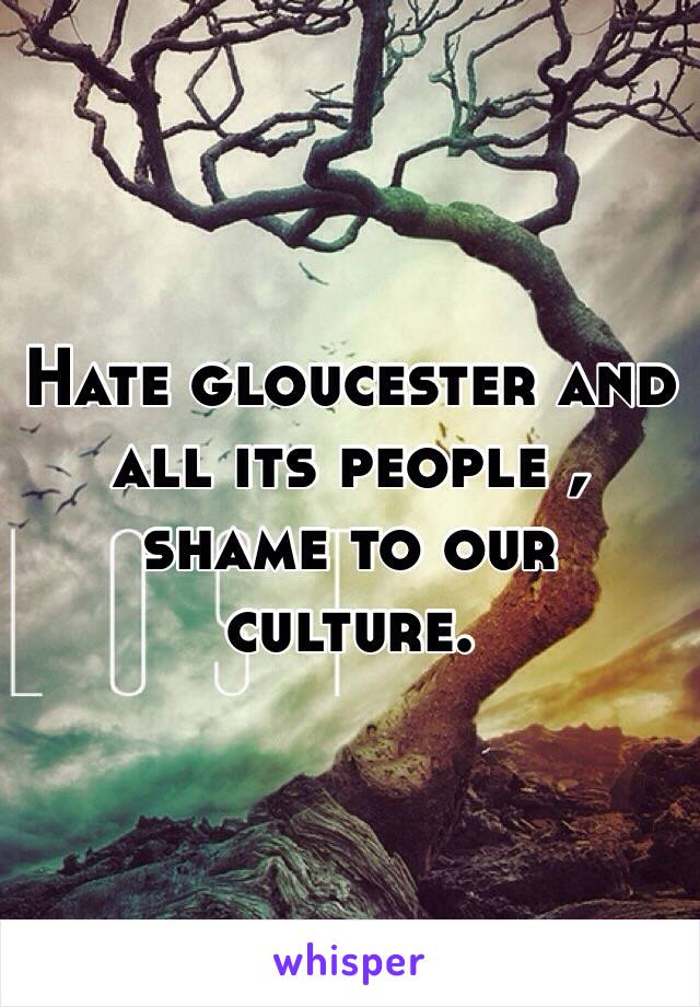 Hate gloucester and all its people , shame to our culture.