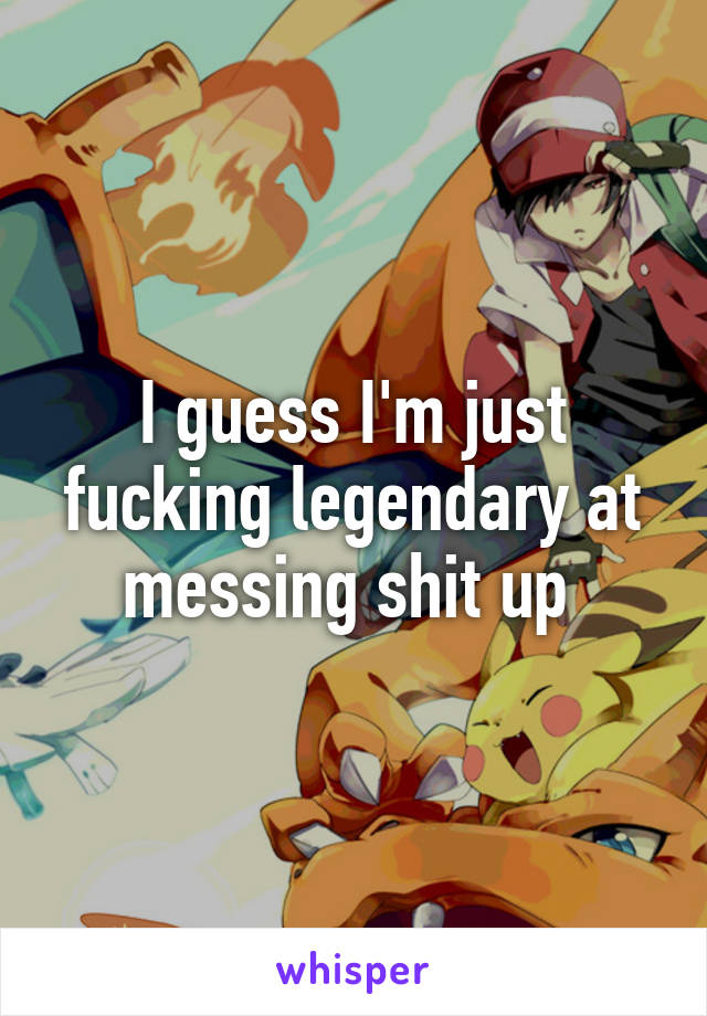 I guess I'm just fucking legendary at messing shit up 