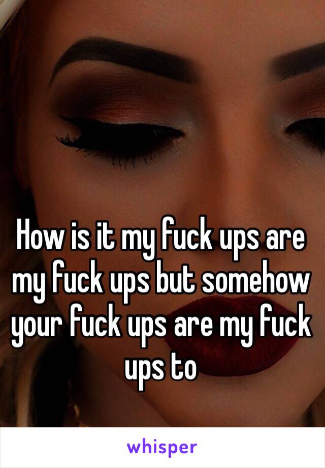 How is it my fuck ups are my fuck ups but somehow your fuck ups are my fuck ups to