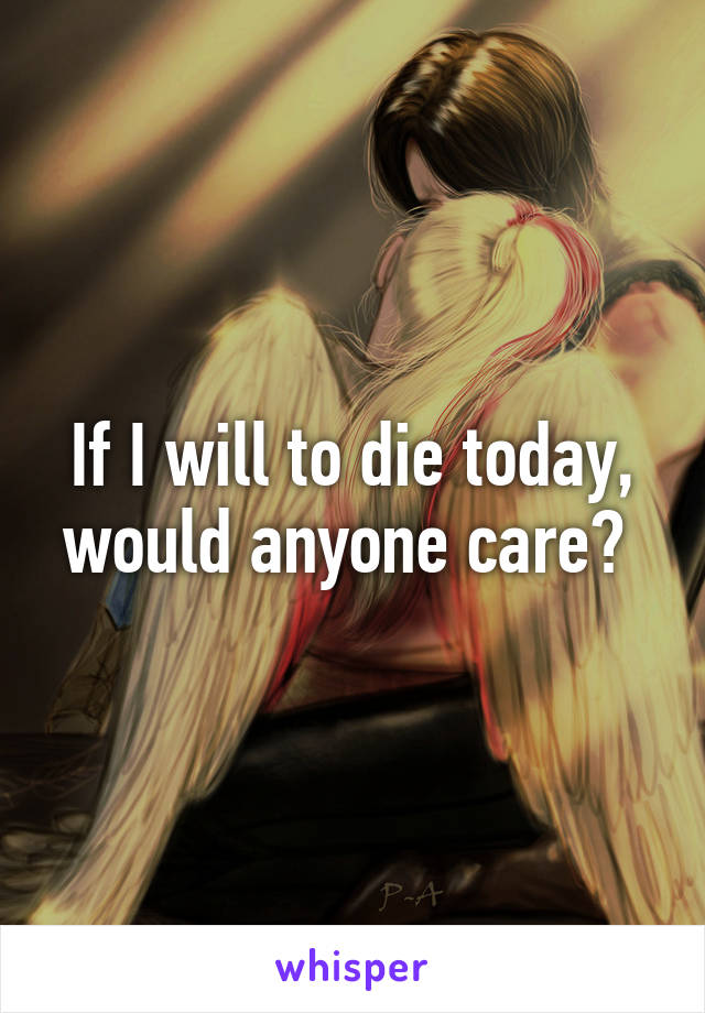 If I will to die today, would anyone care? 