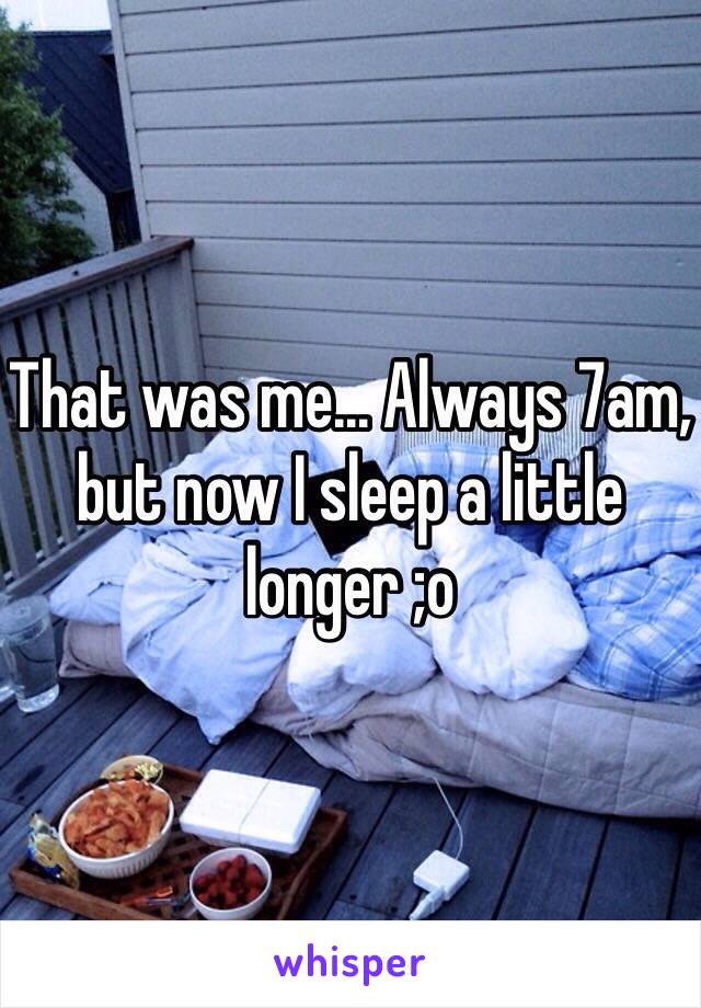 That was me... Always 7am, but now I sleep a little longer ;o