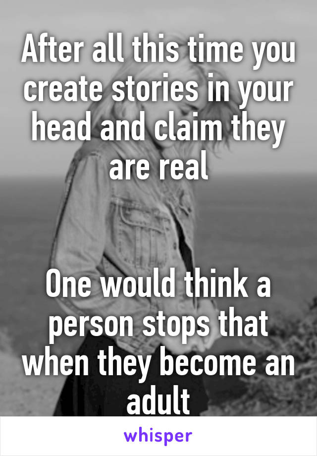 After all this time you create stories in your head and claim they are real


One would think a person stops that when they become an adult