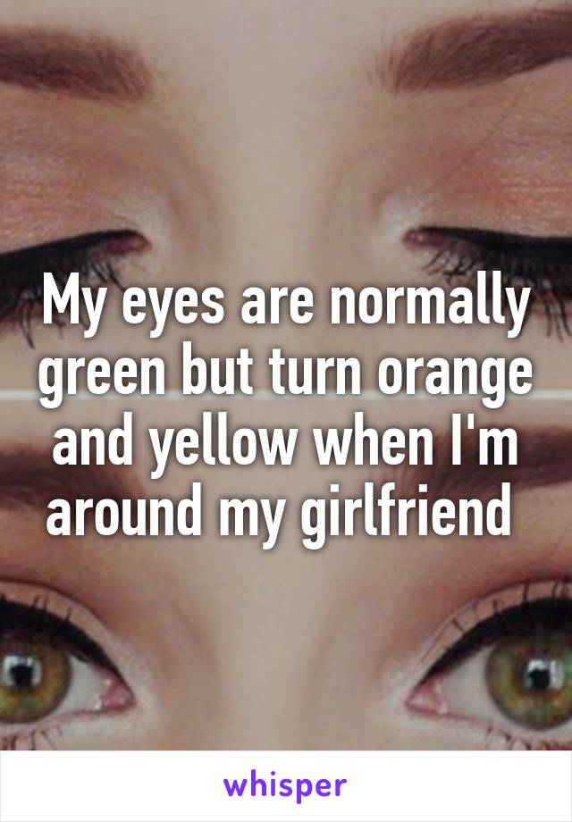 My eyes are normally green but turn orange and yellow when I'm around my girlfriend 