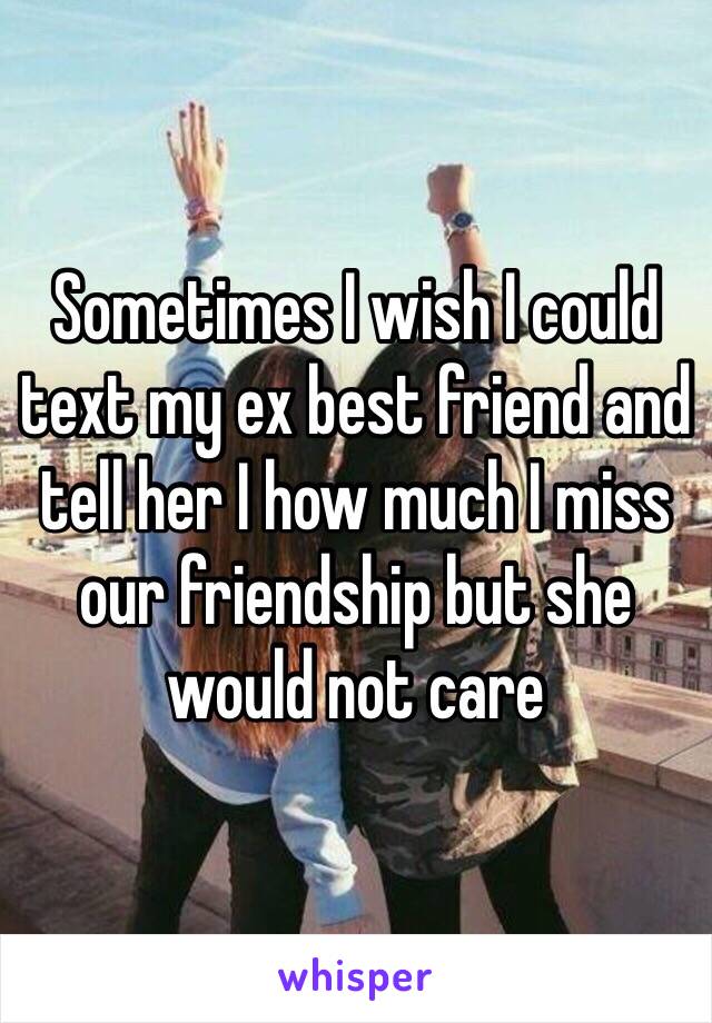 Sometimes I wish I could text my ex best friend and tell her I how much I miss our friendship but she would not care 