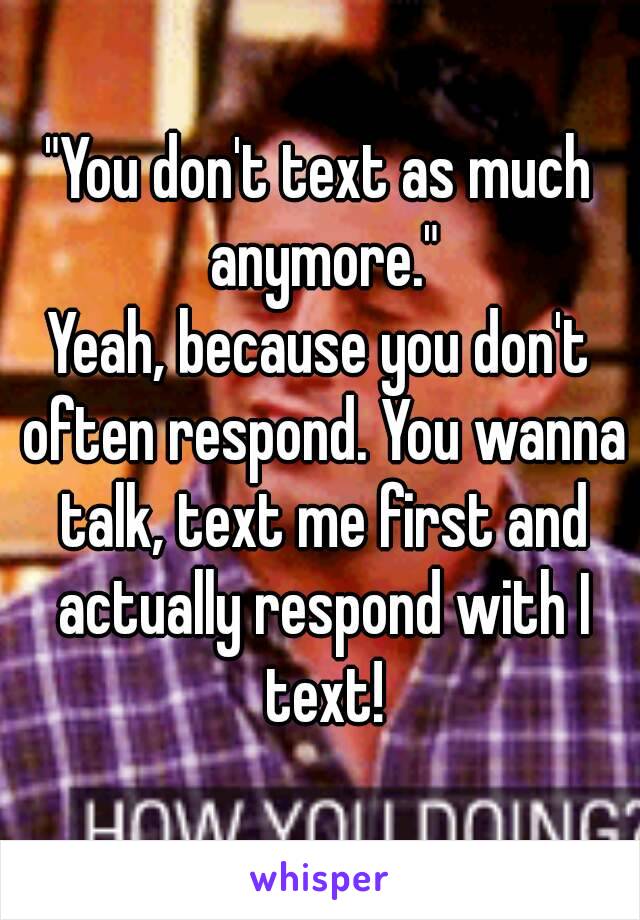 "You don't text as much anymore."
Yeah, because you don't often respond. You wanna talk, text me first and actually respond with I text!