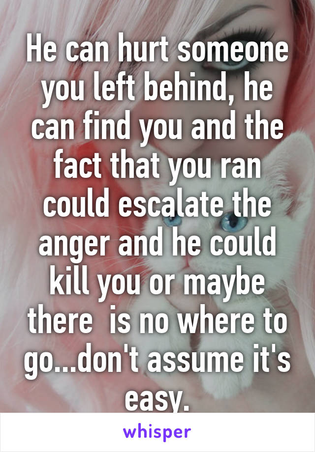 He can hurt someone you left behind, he can find you and the fact that you ran could escalate the anger and he could kill you or maybe there  is no where to go...don't assume it's easy.