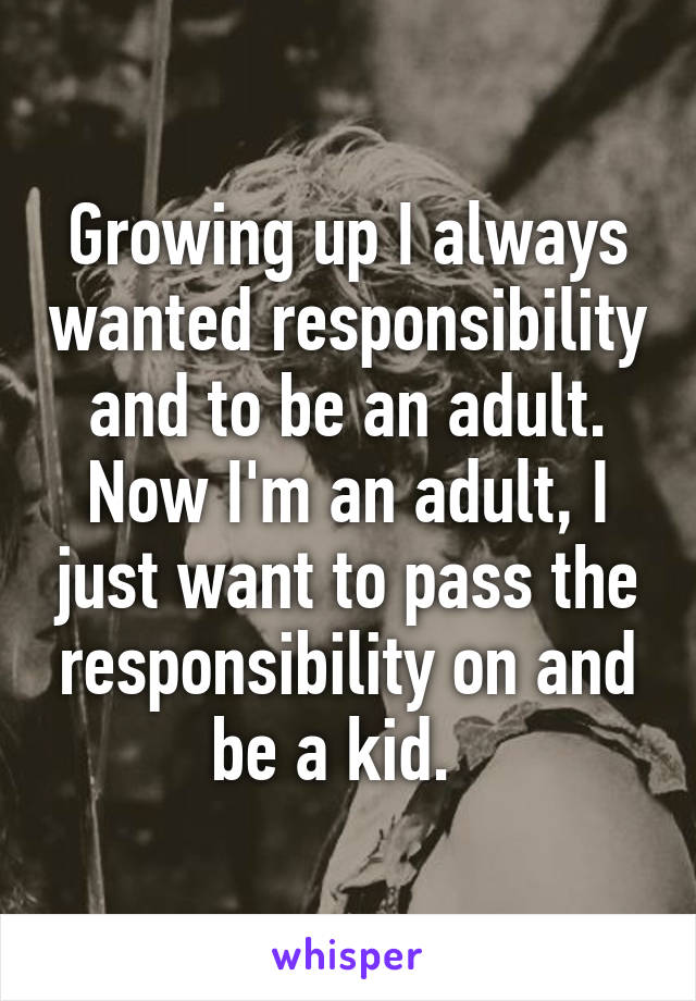 Growing up I always wanted responsibility and to be an adult. Now I'm an adult, I just want to pass the responsibility on and be a kid.  