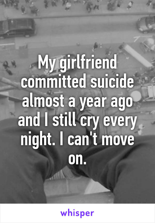 My girlfriend committed suicide almost a year ago and I still cry every night. I can't move on.