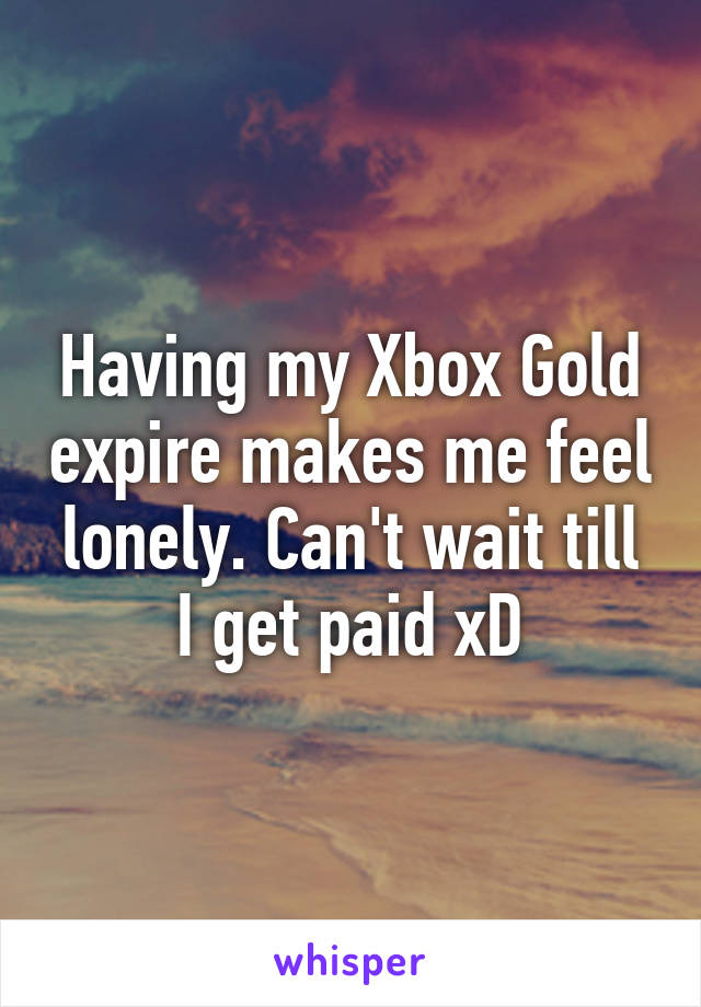 Having my Xbox Gold expire makes me feel lonely. Can't wait till I get paid xD