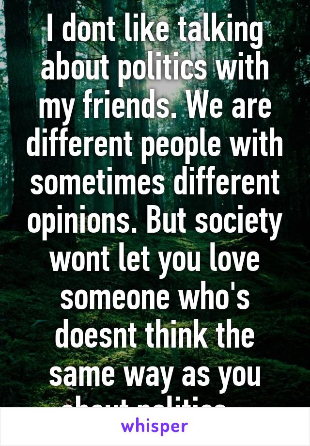 I dont like talking about politics with my friends. We are different people with sometimes different opinions. But society wont let you love someone who's doesnt think the same way as you about politics...