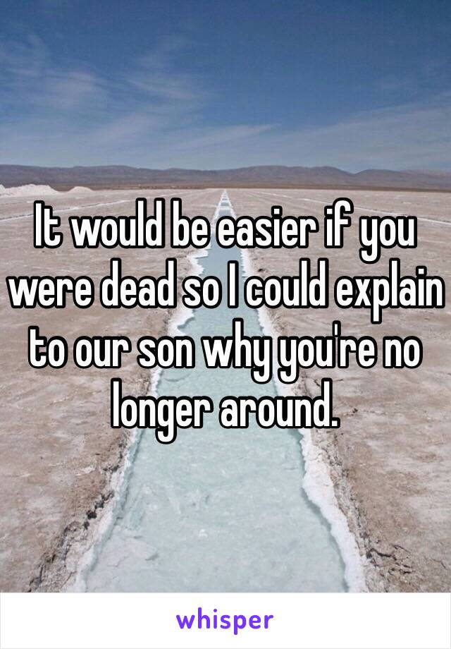 It would be easier if you were dead so I could explain to our son why you're no longer around.