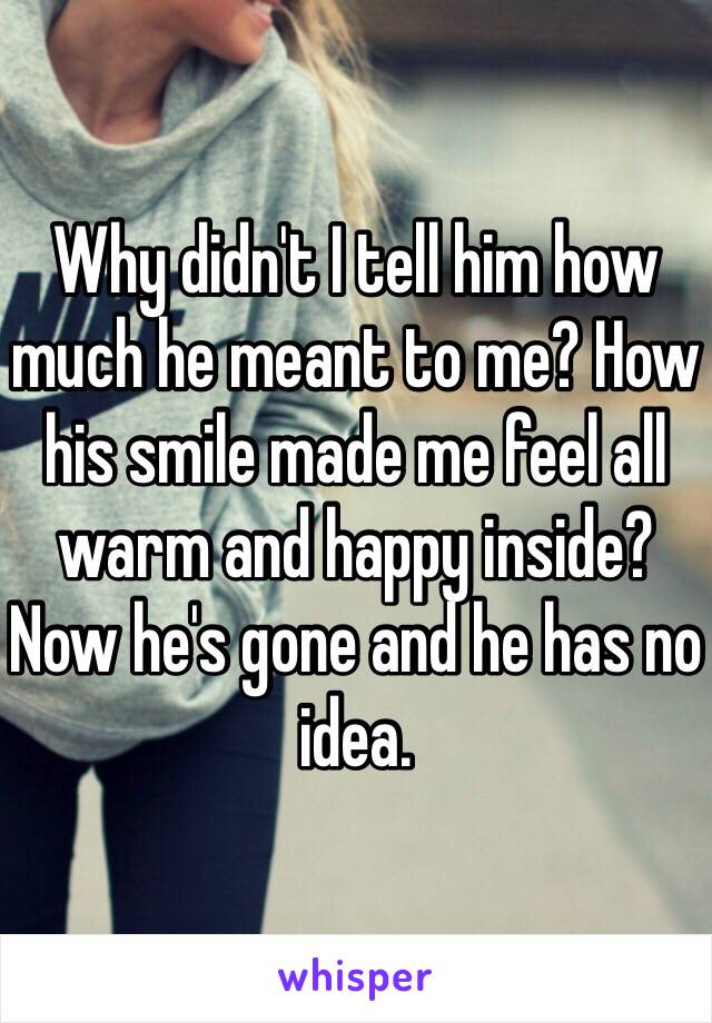 Why didn't I tell him how much he meant to me? How his smile made me feel all warm and happy inside? Now he's gone and he has no idea. 