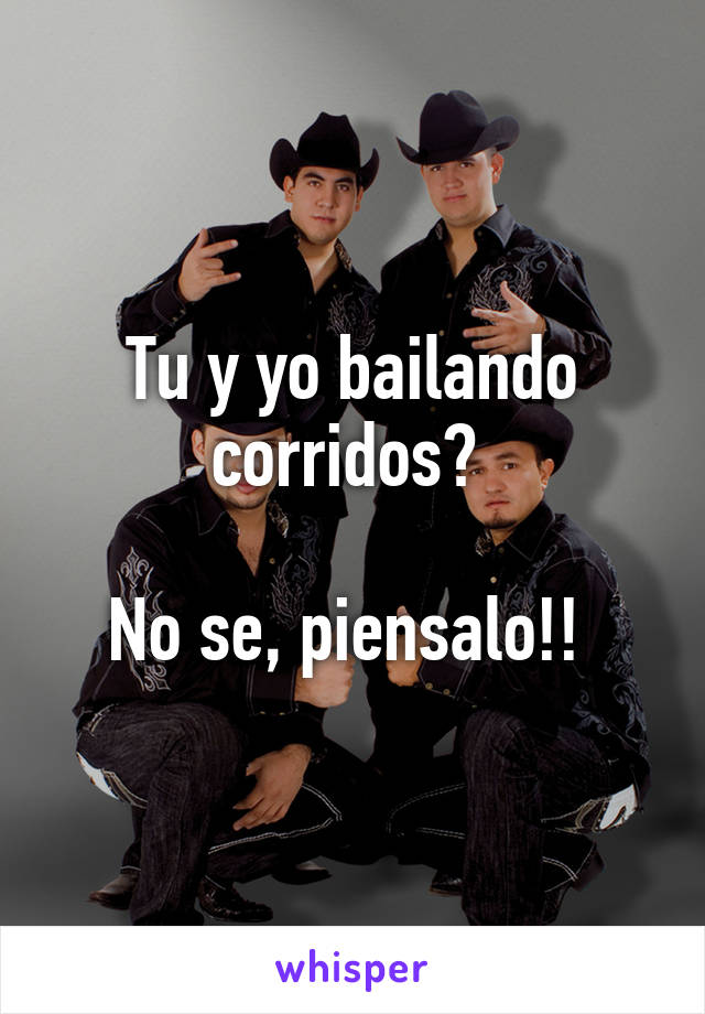 Tu y yo bailando corridos? 

No se, piensalo!! 