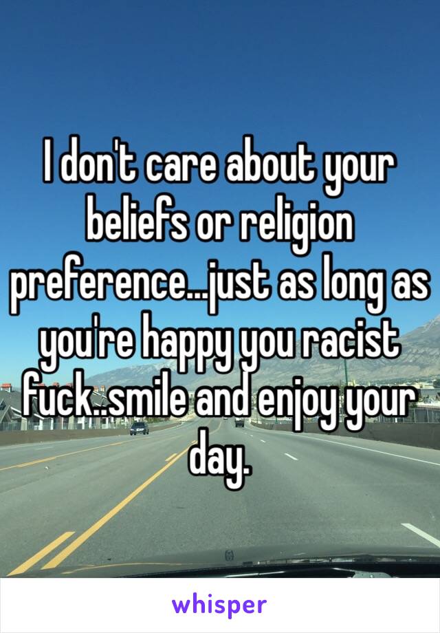 I don't care about your beliefs or religion preference...just as long as you're happy you racist fuck..smile and enjoy your day. 