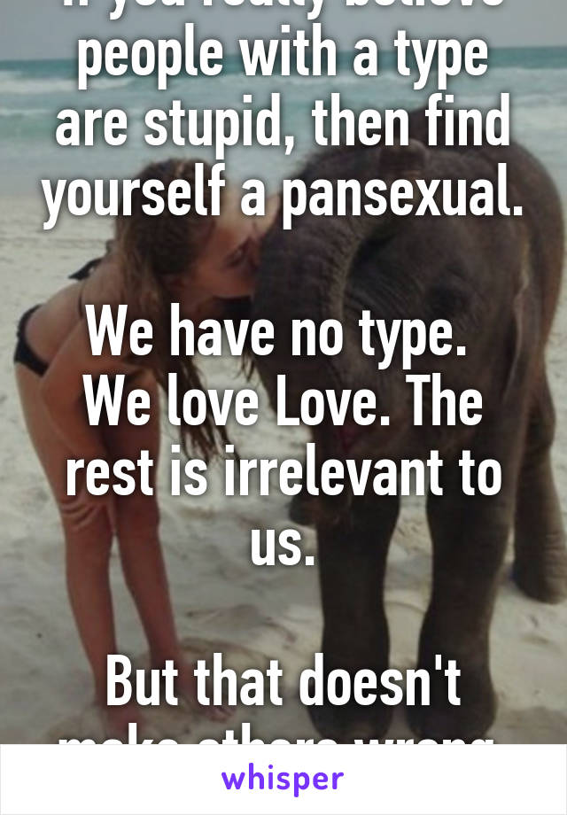 If you really believe people with a type are stupid, then find yourself a pansexual.

We have no type. 
We love Love. The rest is irrelevant to us.

But that doesn't make others wrong. Or stupid.