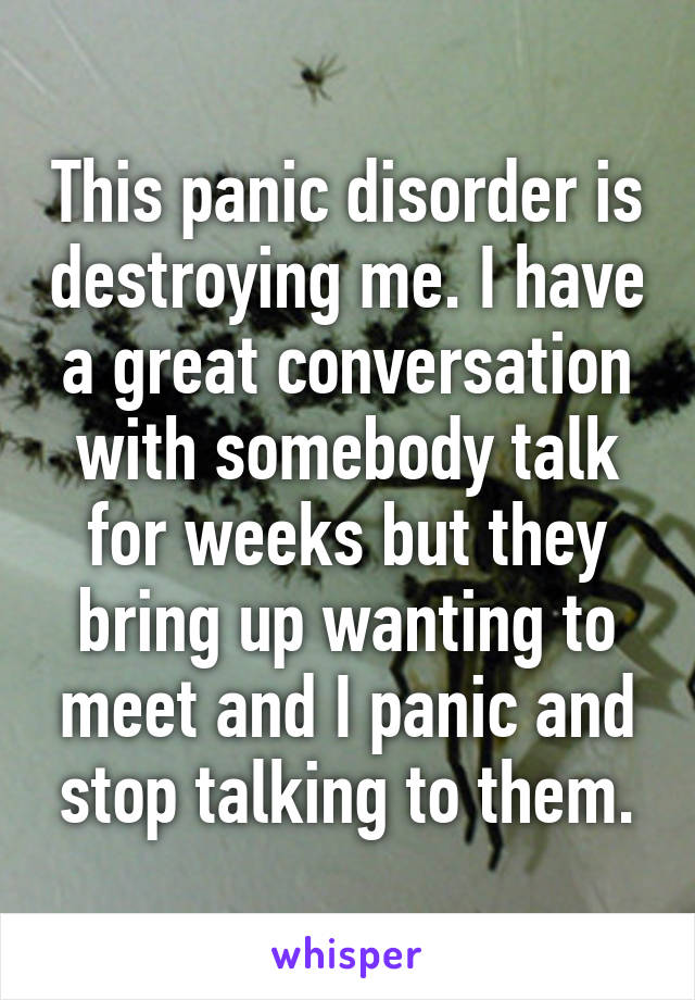 This panic disorder is destroying me. I have a great conversation with somebody talk for weeks but they bring up wanting to meet and I panic and stop talking to them.