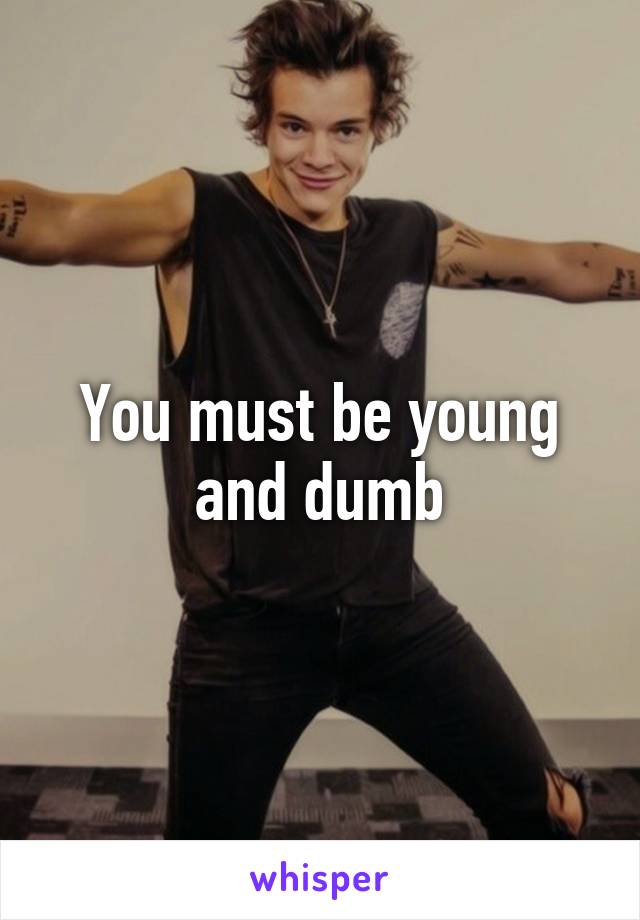 You must be young and dumb