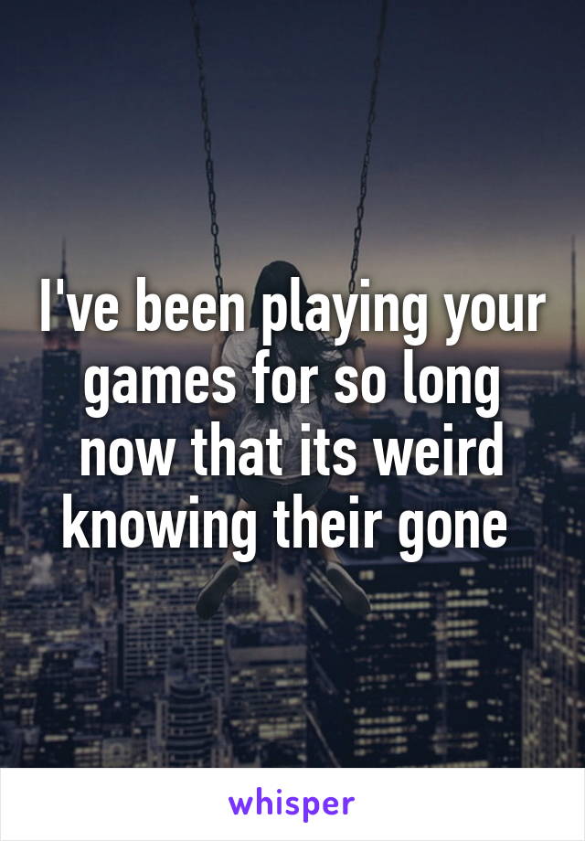 I've been playing your games for so long now that its weird knowing their gone 