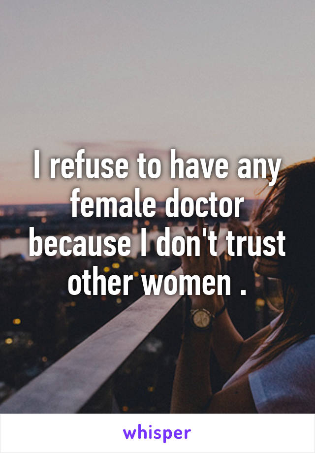 I refuse to have any female doctor because I don't trust other women .