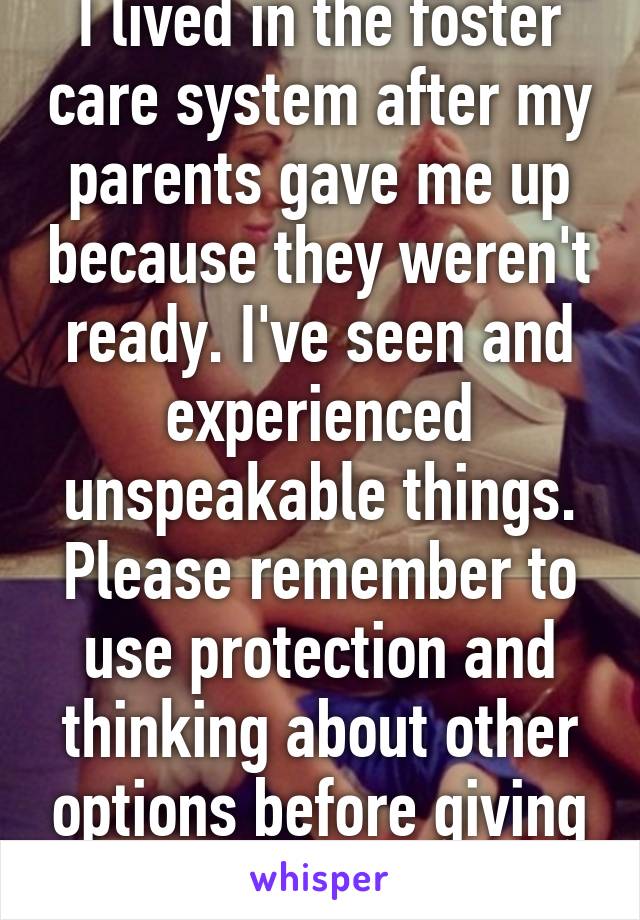 I lived in the foster care system after my parents gave me up because they weren't ready. I've seen and experienced unspeakable things. Please remember to use protection and thinking about other options before giving up your child.  