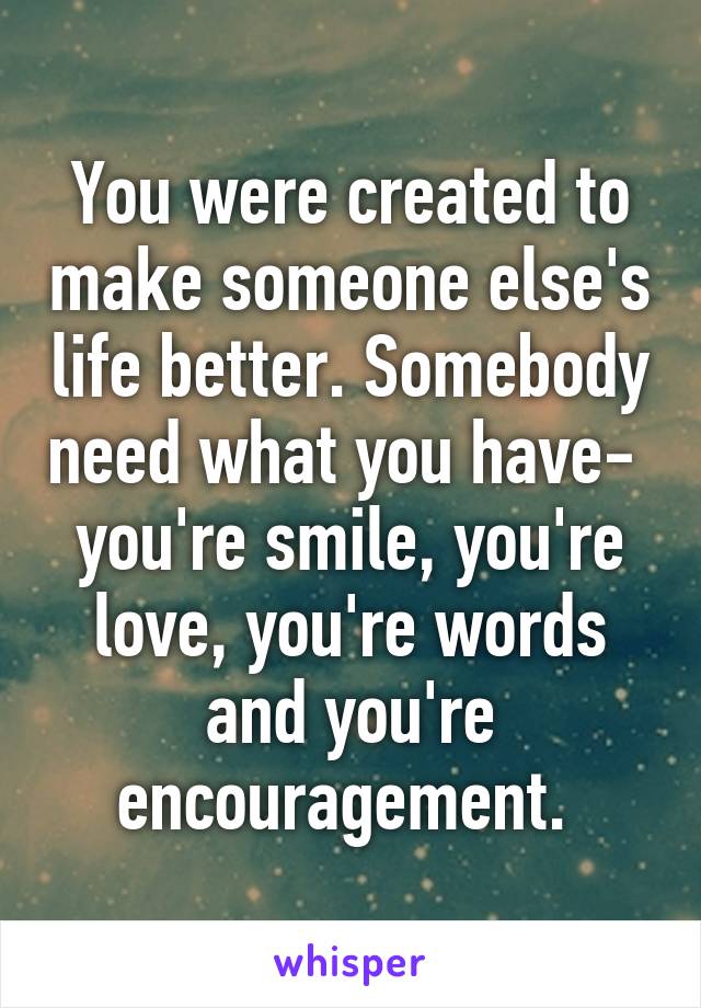 You were created to make someone else's life better. Somebody need what you have- 
you're smile, you're love, you're words and you're encouragement. 