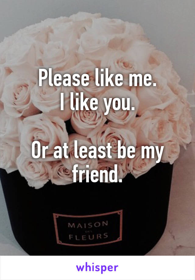 Please like me.
I like you.

Or at least be my friend.
