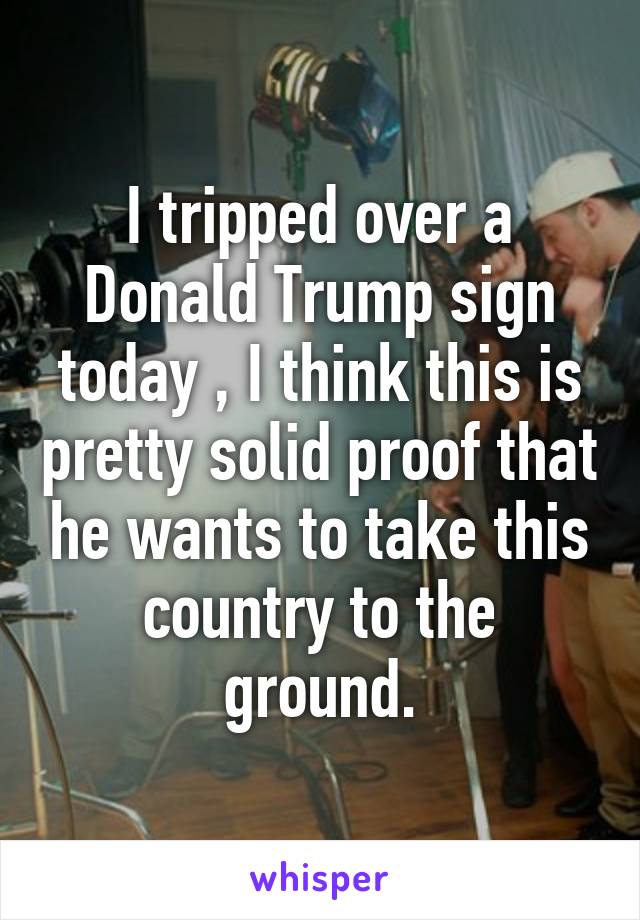 I tripped over a Donald Trump sign today , I think this is pretty solid proof that he wants to take this country to the ground.