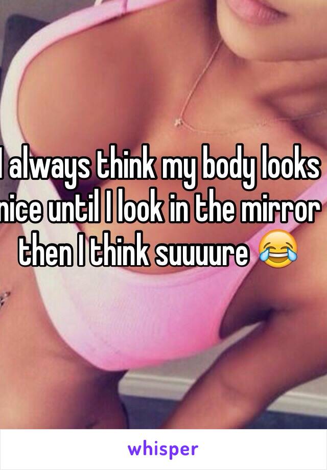 I always think my body looks nice until I look in the mirror then I think suuuure 😂