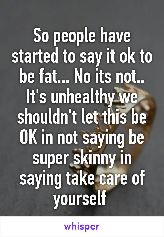 So people have started to say it ok to be fat... No its not.. It's unhealthy we shouldn't let this be OK in not saying be super skinny in saying take care of yourself 