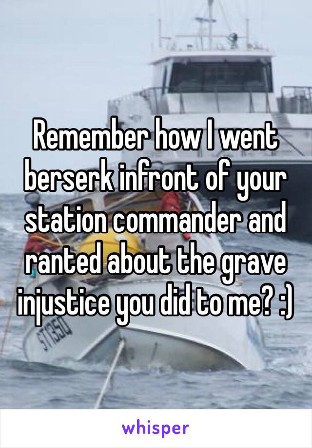 Remember how I went berserk infront of your station commander and ranted about the grave injustice you did to me? :) 