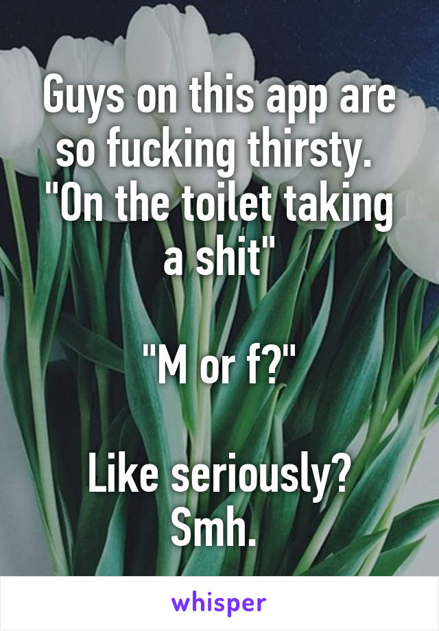 Guys on this app are so fucking thirsty. 
"On the toilet taking a shit"

"M or f?"

Like seriously? Smh. 