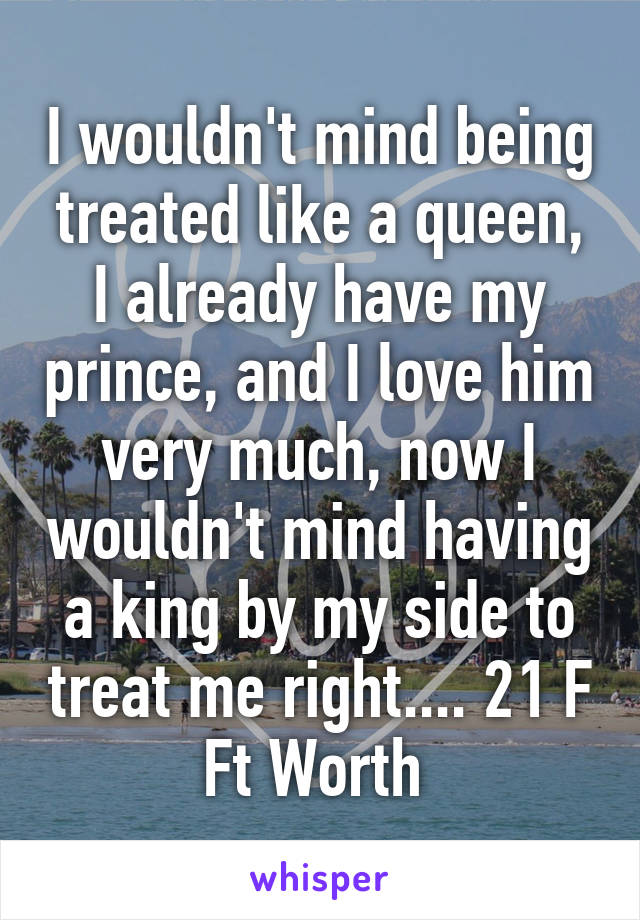 I wouldn't mind being treated like a queen, I already have my prince, and I love him very much, now I wouldn't mind having a king by my side to treat me right.... 21 F
Ft Worth 