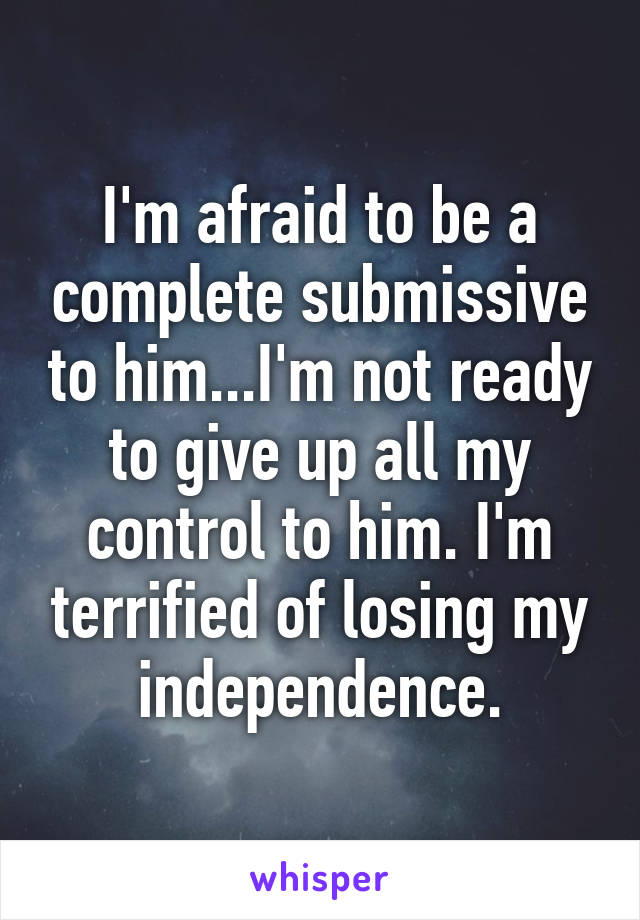 I'm afraid to be a complete submissive to him...I'm not ready to give up all my control to him. I'm terrified of losing my independence.