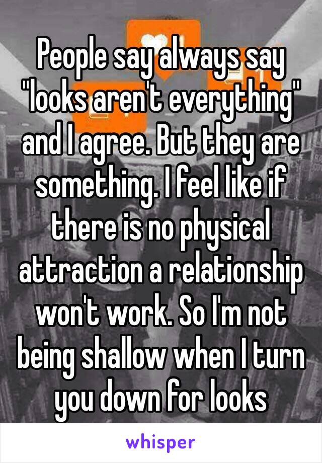 People say always say "looks aren't everything" and I agree. But they are something. I feel like if there is no physical attraction a relationship won't work. So I'm not being shallow when I turn you down for looks 