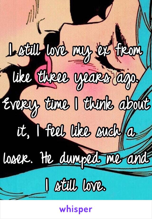 I still love my ex from like three years ago. Every time I think about it, I feel like such a loser. He dumped me and I still love. 