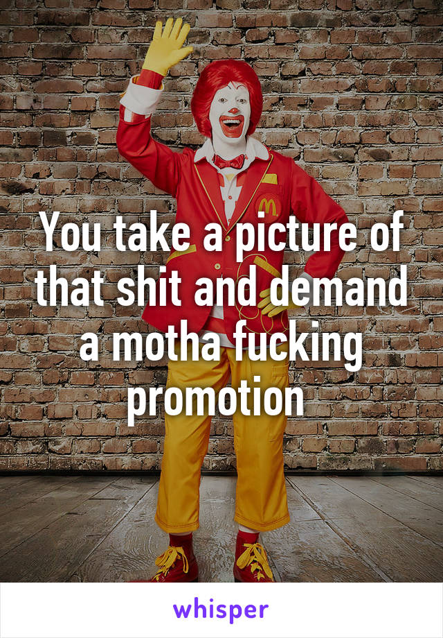 You take a picture of that shit and demand a motha fucking promotion 