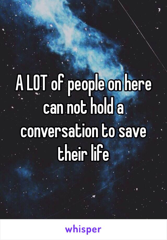 A LOT of people on here can not hold a conversation to save their life