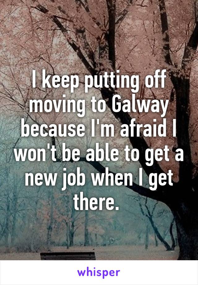 I keep putting off moving to Galway because I'm afraid I won't be able to get a new job when I get there. 