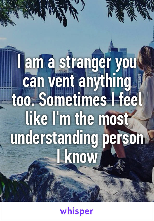 I am a stranger you can vent anything too. Sometimes I feel like I'm the most understanding person I know