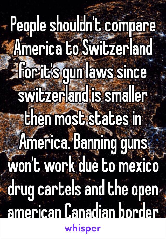 People shouldn't compare America to Switzerland for it's gun laws since switzerland is smaller then most states in America. Banning guns won't work due to mexico drug cartels and the open american Canadian border